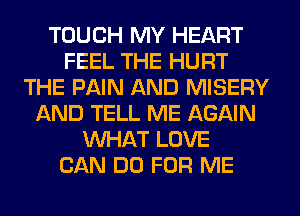 TOUCH MY HEART
FEEL THE HURT
THE PAIN AND MISERY
AND TELL ME AGAIN
WHAT LOVE
CAN DO FOR ME