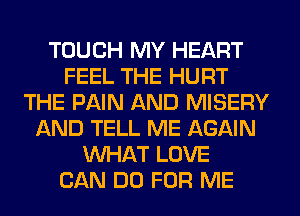 TOUCH MY HEART
FEEL THE HURT
THE PAIN AND MISERY
AND TELL ME AGAIN
WHAT LOVE
CAN DO FOR ME