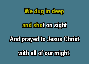 We dug in deep
and shot on sight

And prayed to Jesus Christ

with all of our might