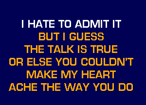 I HATE T0 ADMIT IT
BUT I GUESS
THE TALK IS TRUE
0R ELSE YOU COULDN'T
MAKE MY HEART
ACHE THE WAY YOU DO