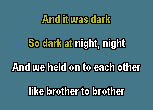 And it was dark

80 dark at night, night

And we held on to each other

like brother to brother