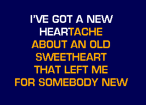 I'VE GOT A NEW
HEARTACHE
ABOUT AN OLD
SWEETHEART
THAT LEFT ME
FOR SOMEBODY NEW