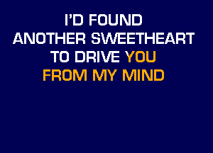 I'D FOUND
ANOTHER SWEETHEART
TO DRIVE YOU
FROM MY MIND