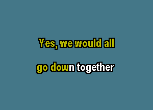 Yes, we would all

go down together