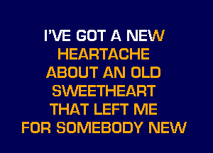 I'VE GOT A NEW
HEARTACHE
ABOUT AN OLD
SWEETHEART
THAT LEFT ME
FOR SOMEBODY NEW