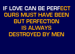 IF LOVE CAN BE PERFECT
OURS MUST HAVE BEEN
BUT PERFECTION
IS ALWAYS
DESTROYED BY MEN