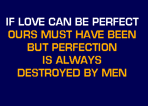 IF LOVE CAN BE PERFECT
OURS MUST HAVE BEEN
BUT PERFECTION
IS ALWAYS
DESTROYED BY MEN