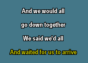 And we would all

go down together

We said we'd all

And waited for us to arrive