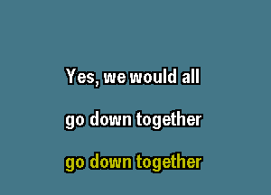 Yes, we would all

go down together

go down together