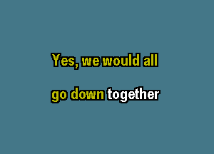 Yes, we would all

go down together