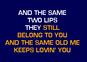 AND THE SAME
TWO LIPS
THEY STILL
BELONG TO YOU
AND THE SAME OLD ME
KEEPS LOVIN' YOU