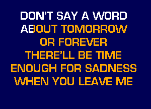 DON'T SAY A WORD
ABOUT TOMORROW
0R FOREVER
THERE'LL BE TIME
ENOUGH FOR SADNESS
WHEN YOU LEAVE ME