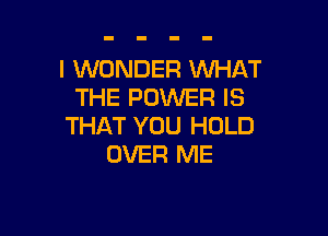 I WONDER WHAT
THE POWER IS

THAT YOU HOLD
OVER ME