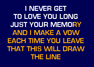 I NEVER GET
TO LOVE YOU LONG
JUST YOUR MEMORY
AND I MAKE A VOW
EACH TIME YOU LEAVE
THAT THIS WILL DRAW
THE LINE