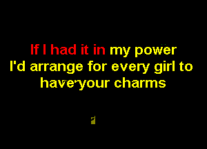 Ifl had it in my power
I'd arrange for every girl to

havevour charms

2