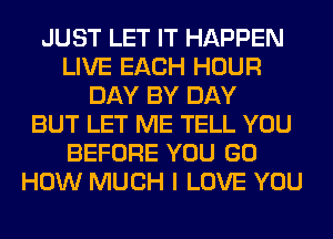 JUST LET IT HAPPEN
LIVE EACH HOUR
DAY BY DAY
BUT LET ME TELL YOU
BEFORE YOU GO
HOW MUCH I LOVE YOU