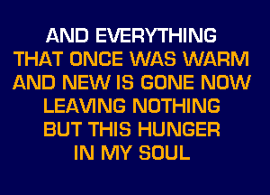 AND EVERYTHING
THAT ONCE WAS WARM
AND NEW IS GONE NOW

LEAVING NOTHING

BUT THIS HUNGER

IN MY SOUL