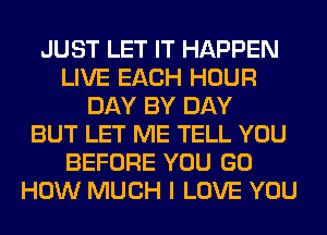 JUST LET IT HAPPEN
LIVE EACH HOUR
DAY BY DAY
BUT LET ME TELL YOU
BEFORE YOU GO
HOW MUCH I LOVE YOU