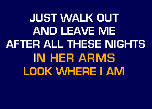 JUST WALK OUT
AND LEAVE ME
AFTER ALL THESE NIGHTS
IN HER ARMS
LOOK WHERE I AM