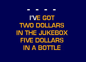 I'VE GOT
TUVD DOLLARS

IN THE JUKEBOX
FIVE DOLLARS
IN A BOTTLE