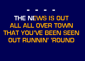 THE NEWS IS OUT
ALL ALL OVER TOWN
THAT YOU'VE BEEN SEEN
OUT RUNNIN' 'ROUND