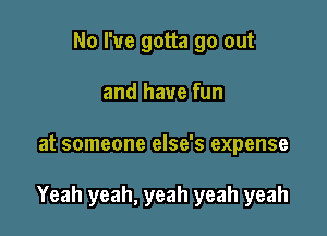 No I've gotta go out
and have fun

at someone else's expense

Yeah yeah, yeah yeah yeah