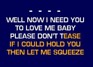 WELL NOW I NEED YOU
TO LOVE ME BABY
PLEASE DON'T TEASE
IF I COULD HOLD YOU
THEN LET ME SGUEEZE