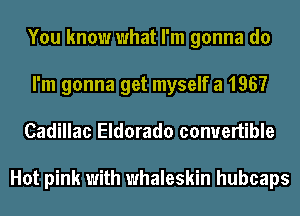 You know what I'm gonna do
I'm gonna get myself a 1967
Cadillac Eldorado convertible

Hot pink with whaleskin hubcaps