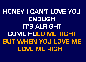 HONEY I CAN'T LOVE YOU
ENOUGH
ITS ALRIGHT
COME HOLD ME TIGHT
BUT WHEN YOU LOVE ME
LOVE ME RIGHT
