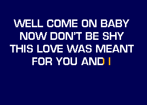 WELL COME ON BABY
NOW DON'T BE SHY
THIS LOVE WAS MEANT
FOR YOU AND I