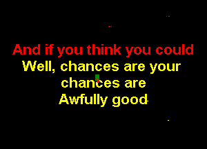 And if you think you could
Well, chances are your

chantes are
Awfully good