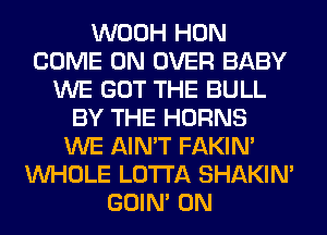 WOOH HON
COME ON OVER BABY
WE GOT THE BULL
BY THE HORNS
WE AIN'T FAKIN'
WHOLE LOTI'A SHAKIN'
GOIN' 0N
