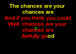 The chances are your
chancos are
And if you think you could
Well, chances are your

chantes are
Awfully good
