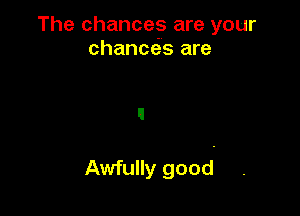 The chances are your
chances are

Awfully good