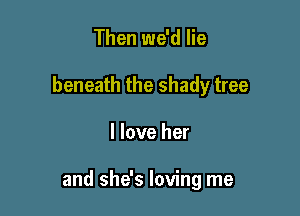 Then we'd lie
beneath the shady tree

I love her

and she's loving me