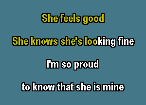 She feels good

She knows she's looking fine

I'm so proud

to know that she is mine