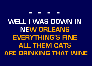 WELL I WAS DOWN IN
NEW ORLEANS
EVERYTHINGB FINE

ALL THEM CATS
ARE DRINKING THAT VUINE