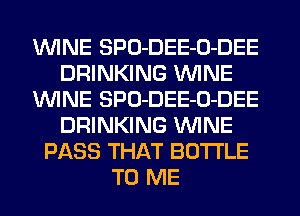 WINE SPO-DEE-O-DEE
DRINKING WINE
WINE SPO-DEE-O-DEE
DRINKING WINE
PASS THAT BOTTLE
TO ME