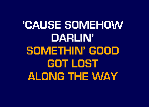 'CAUSE SOMEHUW
DARLIN'
SDMETHIN' GOOD

GOT LOST
ALONG THE WAY