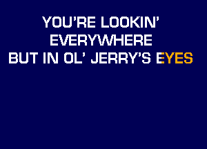 YOU'RE LOOKIN'
EVERYWHERE
BUT IN OL' JERRY'S EYES