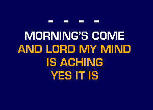 MORNING'S COME
AND LORD MY MIND

IS ACHING
YES IT IS