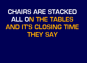 CHAIRS ARE STACKED
ALL ON THE TABLES
AND ITS CLOSING TIME
THEY SAY