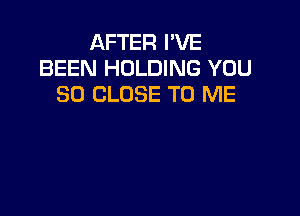AFTER I'VE
BEEN HOLDING YOU
SO CLOSE TO ME