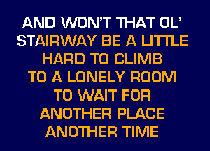 AND WON'T THAT OL'
STAIRWAY BE A LITTLE
HARD TO CLIMB
TO A LONELY ROOM
T0 WAIT FOR
ANOTHER PLACE
ANOTHER TIME