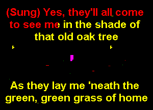 (Sung) Yes, they'll all. come
to see me in the shade of
that old oak tree

I- I-

'As they lay me 'neath the
green, green grass of home