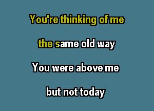 You're thinking of me
the same old way

You were above me

but not today