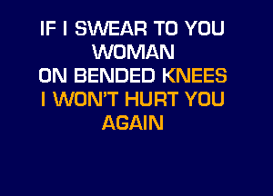 IF I SWEAR TO YOU
WOMAN
0N BENDED KNEES
I WONT HURT YOU
AGAIN