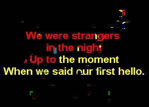We were strangers
imthe night
1 Up to the moment
When we said our first hello.

l' .. I