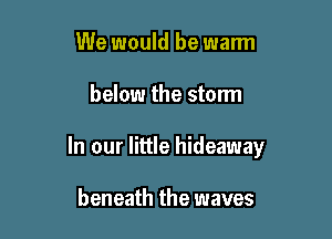 We would be warm

below the storm

In our little hideaway

beneath the waves