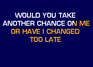 WOULD YOU TAKE
ANOTHER CHANCE ON ME
OR HAVE I CHANGED
TOO LATE